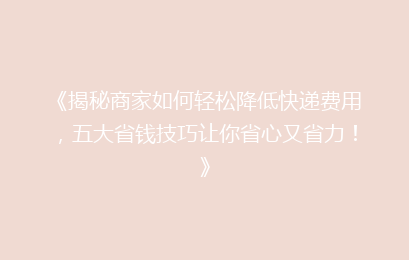 《揭秘商家如何轻松降低快递费用,五大省钱技巧让你省心又省力!》