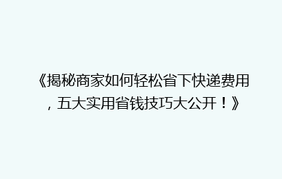 《揭秘商家如何轻松省下快递费用，五大实用省钱技巧大公开！》