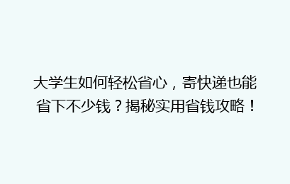 大学生如何轻松省心，寄快递也能省下不少钱？揭秘实用省钱攻略！