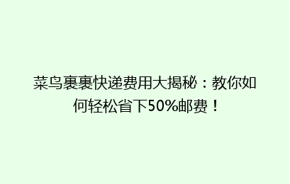 菜鸟裹裹快递费用大揭秘：教你如何轻松省下50%邮费！