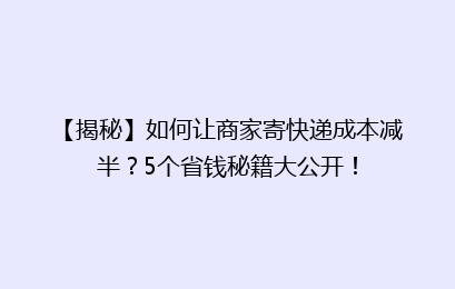 【揭秘】如何让商家寄快递成本减半？5个省钱秘籍大公开！