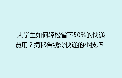 大学生如何轻松省下50%的快递费用?揭秘省钱寄快递的小技巧!