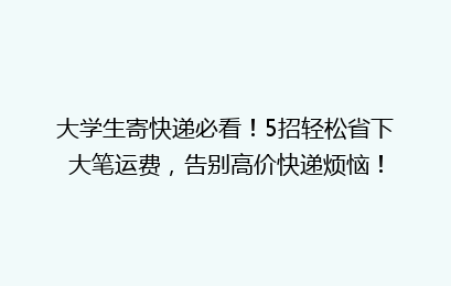 大学生寄快递必看！5招轻松省下大笔运费，告别高价快递烦恼！
