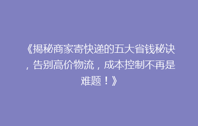 《揭秘商家寄快递的五大省钱秘诀,告别高价物流,成本控制不再是难题!》