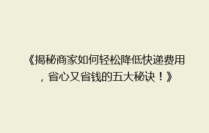 《揭秘商家如何轻松降低快递费用,省心又省钱的五大秘诀!》
