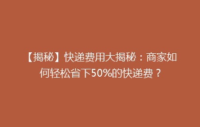 【揭秘】快递费用大揭秘：商家如何轻松省下50%的快递费？