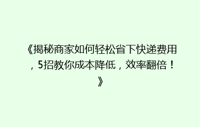 《揭秘商家如何轻松省下快递费用，5招教你成本降低，效率翻倍！》