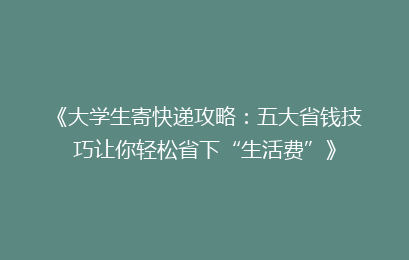 《大学生寄快递攻略：五大省钱技巧让你轻松省下“生活费”》