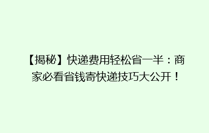 【揭秘】快递费用轻松省一半:商家必看省钱寄快递技巧大公开!