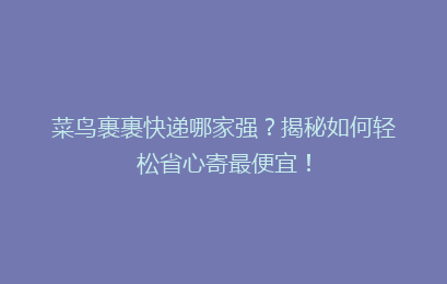 菜鸟裹裹快递哪家强?揭秘如何轻松省心寄最便宜!