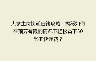 大学生寄快递省钱攻略：揭秘如何在预算有限的情况下轻松省下50%的快递费？