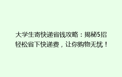 大学生寄快递省钱攻略：揭秘5招轻松省下快递费，让你购物无忧！