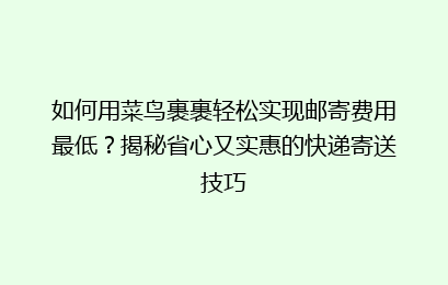 如何用菜鸟裹裹轻松实现邮寄费用最低?揭秘省心又实惠的快递寄送技巧