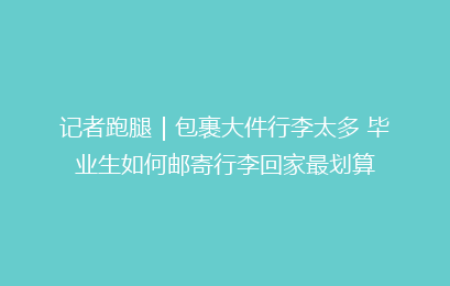 记者跑腿｜包裹大件行李太多 毕业生如何邮寄行李回家最划算
