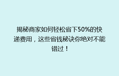揭秘商家如何轻松省下50%的快递费用，这些省钱秘诀你绝对不能错过！
