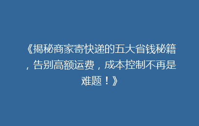 《揭秘商家寄快递的五大省钱秘籍，告别高额运费，成本控制不再是难题！》