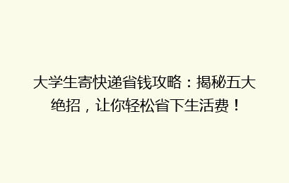 大学生寄快递省钱攻略：揭秘五大绝招，让你轻松省下生活费！