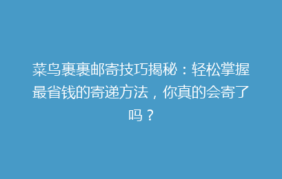 菜鸟裹裹邮寄技巧揭秘:轻松掌握最省钱的寄递方法,你真的会寄了吗?