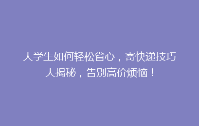 大学生如何轻松省心，寄快递技巧大揭秘，告别高价烦恼！
