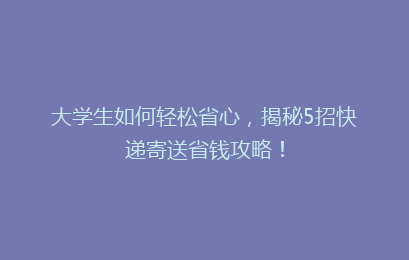 大学生如何轻松省心,揭秘5招快递寄送省钱攻略!