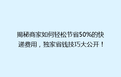 揭秘商家如何轻松节省50%的快递费用，独家省钱技巧大公开！
