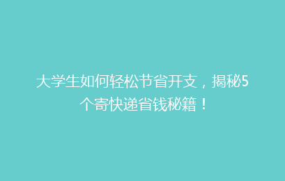 大学生如何轻松节省开支，揭秘5个寄快递省钱秘籍！