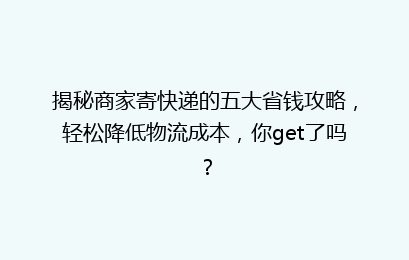 揭秘商家寄快递的五大省钱攻略，轻松降低物流成本，你get了吗？
