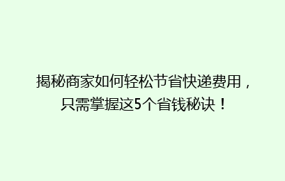 揭秘商家如何轻松节省快递费用，只需掌握这5个省钱秘诀！