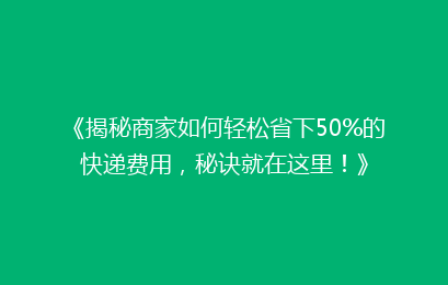 《揭秘商家如何轻松省下50%的快递费用，秘诀就在这里！》