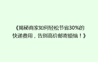 《揭秘商家如何轻松节省30%的快递费用,告别高价邮寄烦恼!》