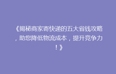 《揭秘商家寄快递的五大省钱攻略，助您降低物流成本，提升竞争力！》