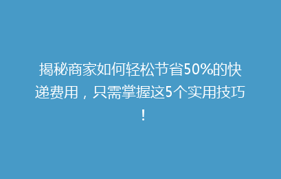 揭秘商家如何轻松节省50%的快递费用，只需掌握这5个实用技巧！