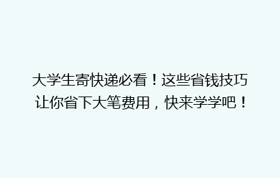 大学生寄快递必看！这些省钱技巧让你省下大笔费用，快来学学吧！