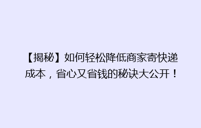 【揭秘】如何轻松降低商家寄快递成本,省心又省钱的秘诀大公开!