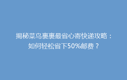 揭秘菜鸟裹裹最省心寄快递攻略：如何轻松省下50%邮费？