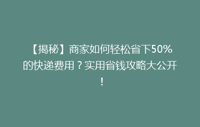 【揭秘】商家如何轻松省下50%的快递费用？实用省钱攻略大公开！
