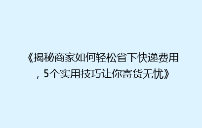 《揭秘商家如何轻松省下快递费用，5个实用技巧让你寄货无忧》