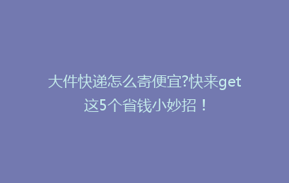 大件快递怎么寄便宜?快来get这5个省钱小妙招！