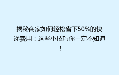 揭秘商家如何轻松省下50%的快递费用：这些小技巧你一定不知道！