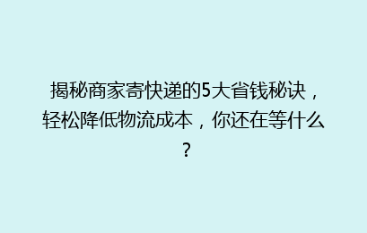 揭秘商家寄快递的5大省钱秘诀，轻松降低物流成本，你还在等什么？