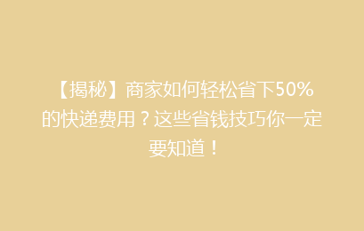 【揭秘】商家如何轻松省下50%的快递费用?这些省钱技巧你一定要知道!