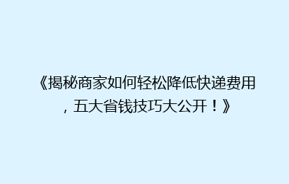 《揭秘商家如何轻松降低快递费用,五大省钱技巧大公开!》
