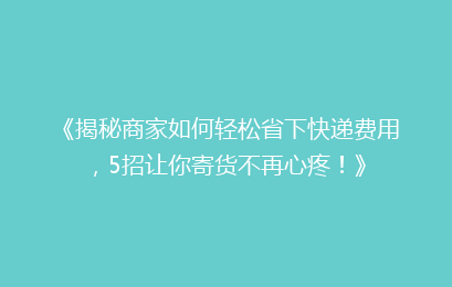 《揭秘商家如何轻松省下快递费用，5招让你寄货不再心疼！》