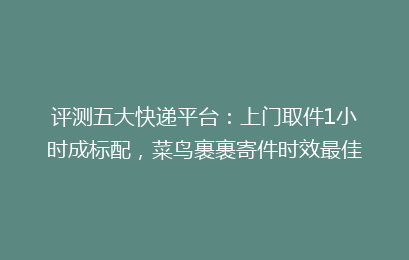 评测五大快递平台:上门取件1小时成标配,菜鸟裹裹寄件时效最佳