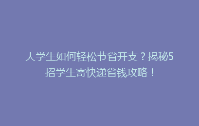大学生如何轻松节省开支？揭秘5招学生寄快递省钱攻略！