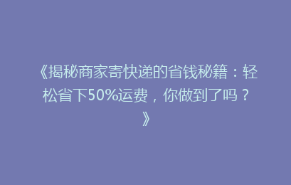 《揭秘商家寄快递的省钱秘籍：轻松省下50%运费，你做到了吗？》