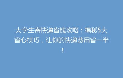 大学生寄快递省钱攻略：揭秘5大省心技巧，让你的快递费用省一半！