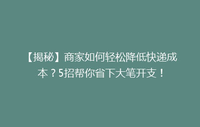 【揭秘】商家如何轻松降低快递成本？5招帮你省下大笔开支！