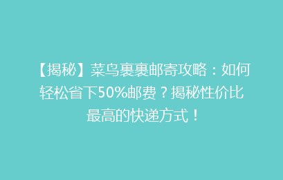 【揭秘】菜鸟裹裹邮寄攻略：如何轻松省下50%邮费？揭秘性价比最高的快递方式！
