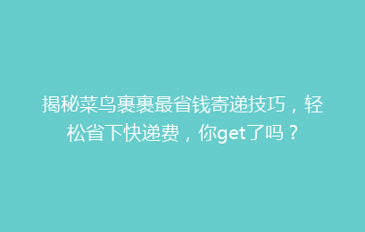 揭秘菜鸟裹裹最省钱寄递技巧，轻松省下快递费，你get了吗？
